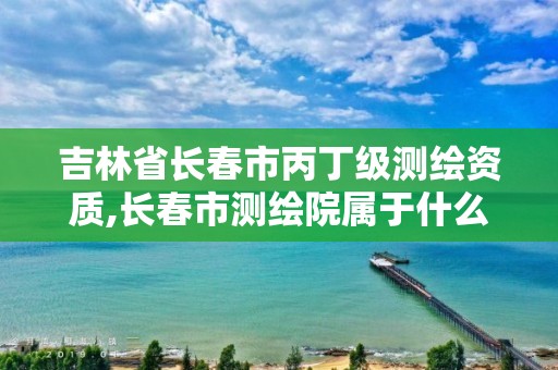 吉林省长春市丙丁级测绘资质,长春市测绘院属于什么单位