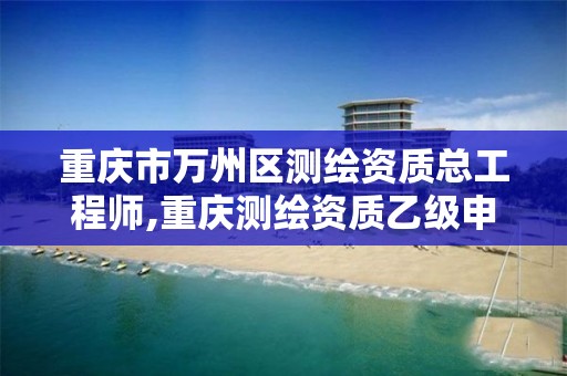 重庆市万州区测绘资质总工程师,重庆测绘资质乙级申报条件。