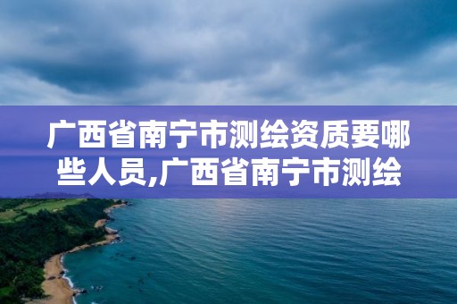 广西省南宁市测绘资质要哪些人员,广西省南宁市测绘资质要哪些人员参与