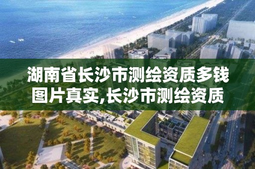 湖南省长沙市测绘资质多钱图片真实,长沙市测绘资质单位名单