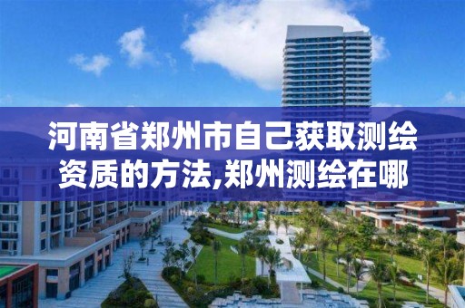 河南省郑州市自己获取测绘资质的方法,郑州测绘在哪