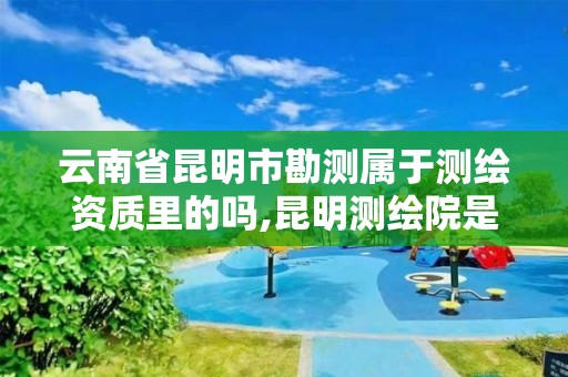 云南省昆明市勘测属于测绘资质里的吗,昆明测绘院是什么单位。