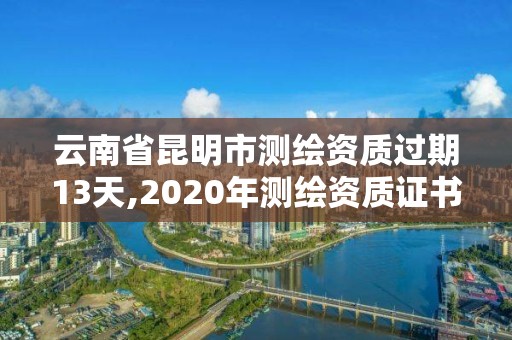 云南省昆明市测绘资质过期13天,2020年测绘资质证书延期