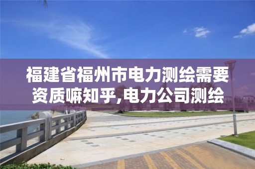 福建省福州市电力测绘需要资质嘛知乎,电力公司测绘辛苦吗