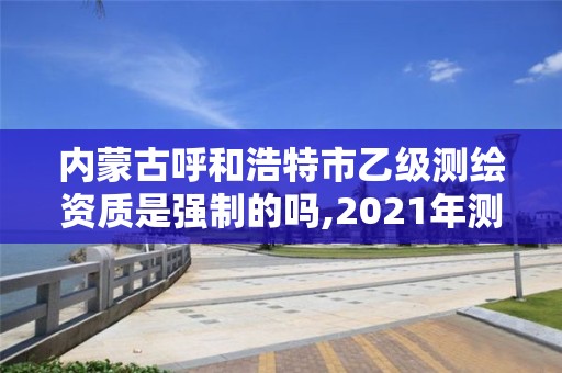 内蒙古呼和浩特市乙级测绘资质是强制的吗,2021年测绘乙级资质申报制度