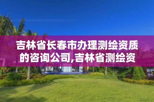 吉林省长春市办理测绘资质的咨询公司,吉林省测绘资质查询