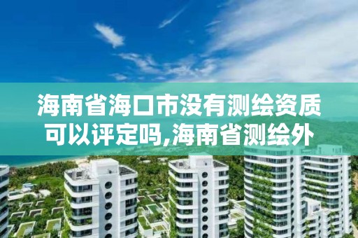 海南省海口市没有测绘资质可以评定吗,海南省测绘外来单位是不是放开。