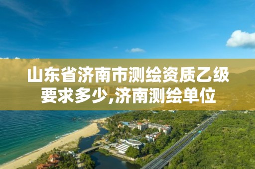 山东省济南市测绘资质乙级要求多少,济南测绘单位