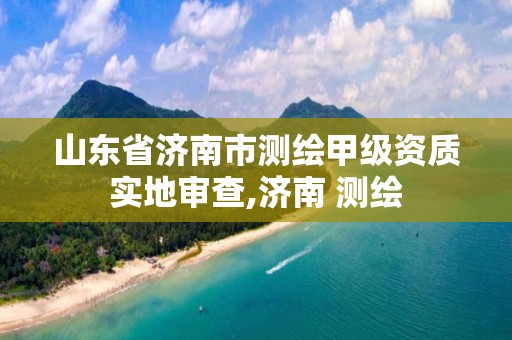 山东省济南市测绘甲级资质实地审查,济南 测绘