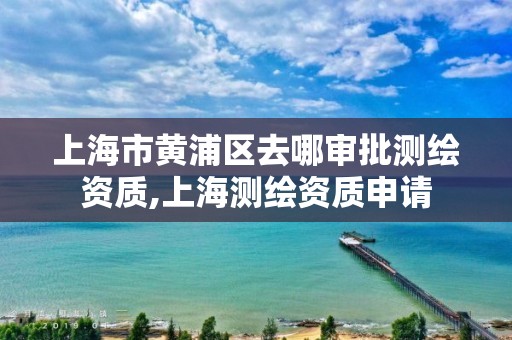 上海市黄浦区去哪审批测绘资质,上海测绘资质申请