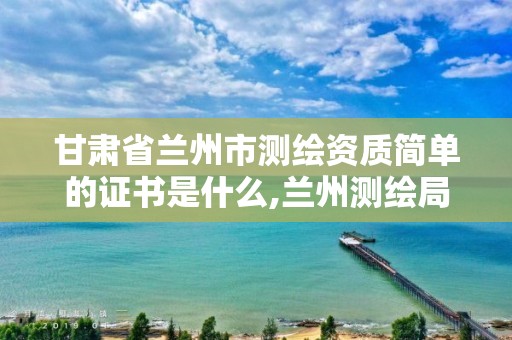 甘肃省兰州市测绘资质简单的证书是什么,兰州测绘局在哪儿。