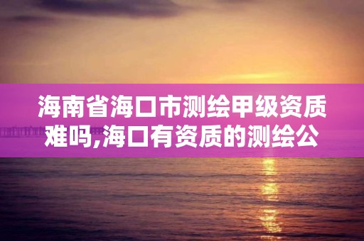 海南省海口市测绘甲级资质难吗,海口有资质的测绘公司