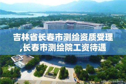 吉林省长春市测绘资质受理,长春市测绘院工资待遇