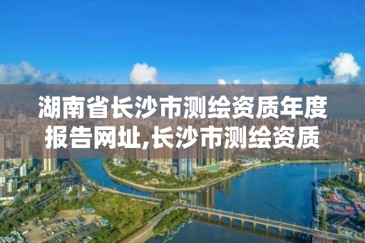 湖南省长沙市测绘资质年度报告网址,长沙市测绘资质单位名单