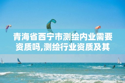 青海省西宁市测绘内业需要资质吗,测绘行业资质及其条件