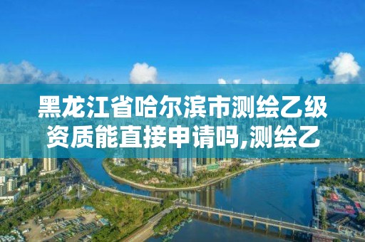 黑龙江省哈尔滨市测绘乙级资质能直接申请吗,测绘乙级资质申请需要什么条件。