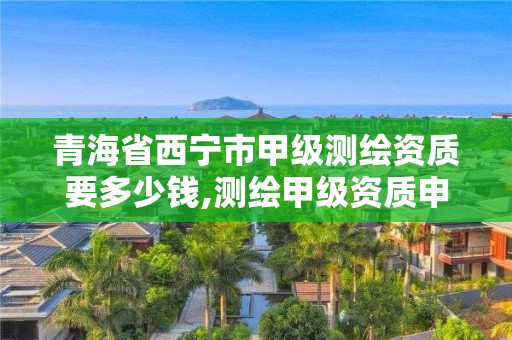 青海省西宁市甲级测绘资质要多少钱,测绘甲级资质申请条件。