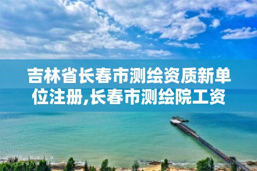 吉林省长春市测绘资质新单位注册,长春市测绘院工资待遇