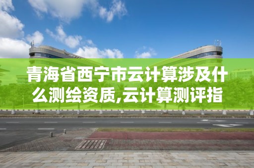 青海省西宁市云计算涉及什么测绘资质,云计算测评指引