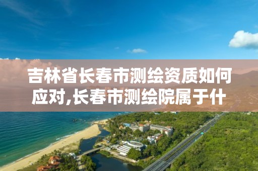 吉林省长春市测绘资质如何应对,长春市测绘院属于什么单位