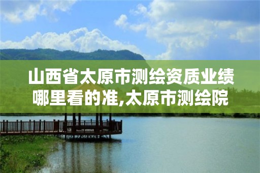 山西省太原市测绘资质业绩哪里看的准,太原市测绘院的上级单位。