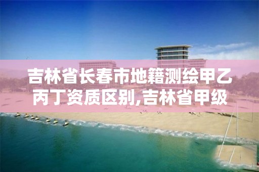 吉林省长春市地籍测绘甲乙丙丁资质区别,吉林省甲级测绘资质单位。