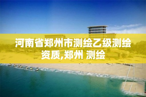 河南省郑州市测绘乙级测绘资质,郑州 测绘