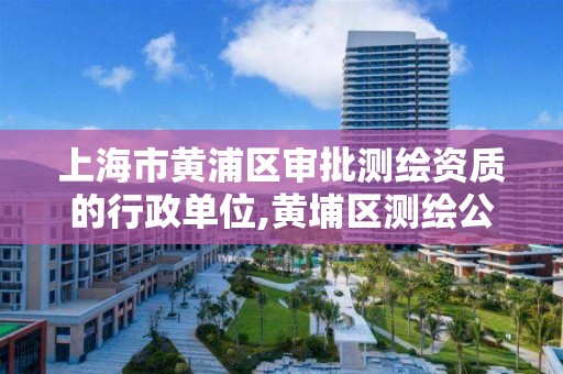 上海市黄浦区审批测绘资质的行政单位,黄埔区测绘公司。