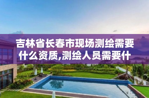 吉林省长春市现场测绘需要什么资质,测绘人员需要什么资质