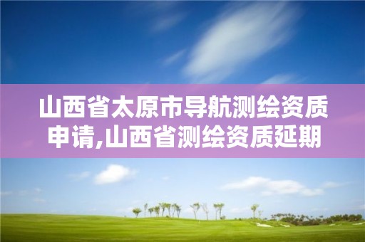 山西省太原市导航测绘资质申请,山西省测绘资质延期公告