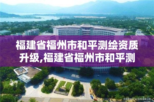 福建省福州市和平测绘资质升级,福建省福州市和平测绘资质升级公示。