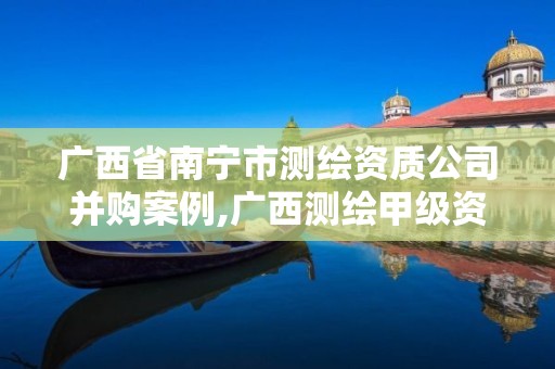 广西省南宁市测绘资质公司并购案例,广西测绘甲级资质公司