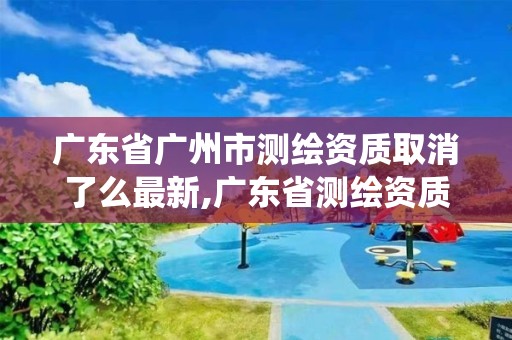 广东省广州市测绘资质取消了么最新,广东省测绘资质管理系统