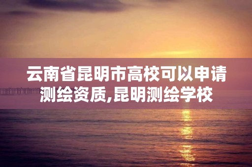 云南省昆明市高校可以申请测绘资质,昆明测绘学校