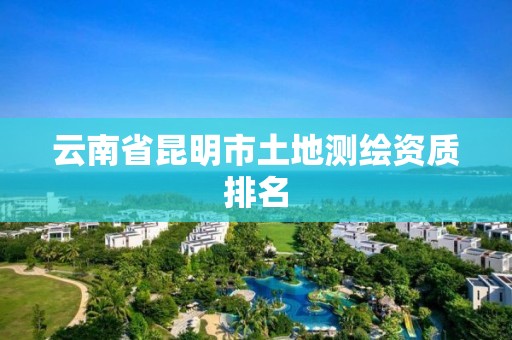 云南省昆明市土地测绘资质排名