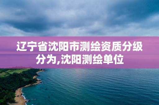 辽宁省沈阳市测绘资质分级分为,沈阳测绘单位