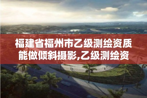 福建省福州市乙级测绘资质能做倾斜摄影,乙级测绘资质可以跨省作业吗。