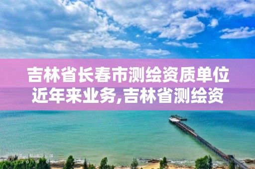 吉林省长春市测绘资质单位近年来业务,吉林省测绘资质查询。