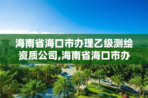 海南省海口市办理乙级测绘资质公司,海南省海口市办理乙级测绘资质公司有哪些