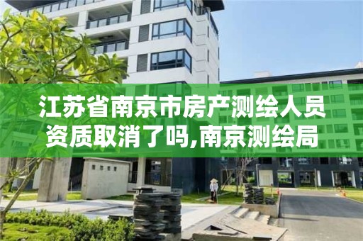 江苏省南京市房产测绘人员资质取消了吗,南京测绘局是什么样的单位。