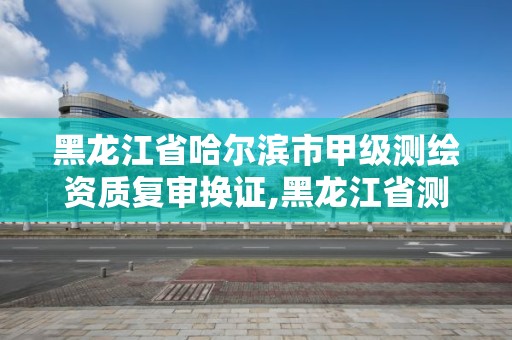 黑龙江省哈尔滨市甲级测绘资质复审换证,黑龙江省测绘甲级单位