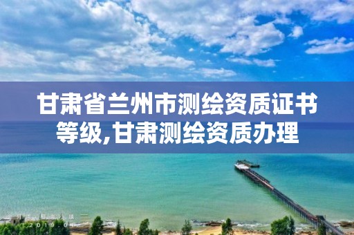 甘肃省兰州市测绘资质证书等级,甘肃测绘资质办理