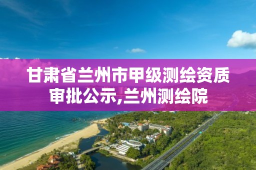 甘肃省兰州市甲级测绘资质审批公示,兰州测绘院