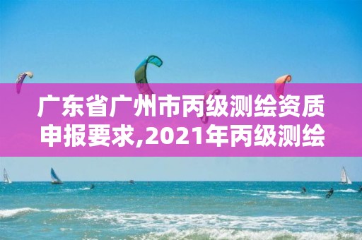 广东省广州市丙级测绘资质申报要求,2021年丙级测绘资质申请需要什么条件