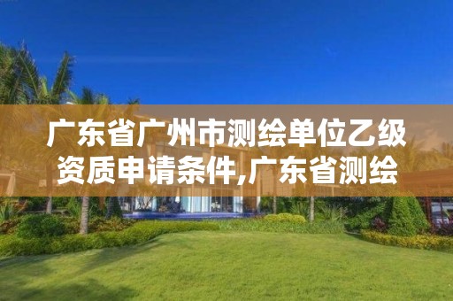 广东省广州市测绘单位乙级资质申请条件,广东省测绘资质办理流程