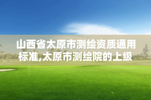 山西省太原市测绘资质通用标准,太原市测绘院的上级单位