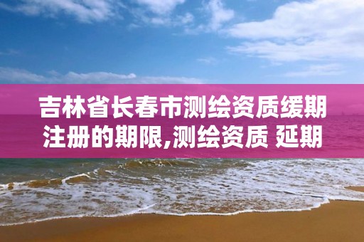 吉林省长春市测绘资质缓期注册的期限,测绘资质 延期。