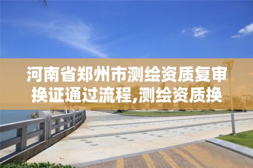 河南省郑州市测绘资质复审换证通过流程,测绘资质换证时间。