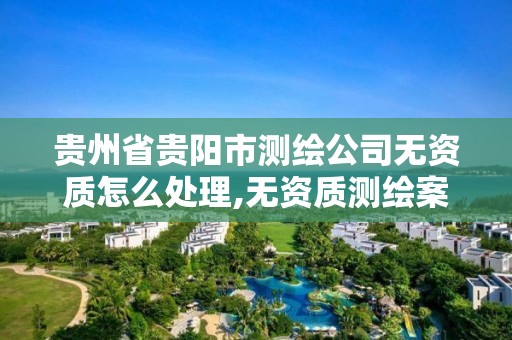 贵州省贵阳市测绘公司无资质怎么处理,无资质测绘案例