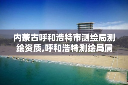 内蒙古呼和浩特市测绘局测绘资质,呼和浩特测绘局属于什么单位管理